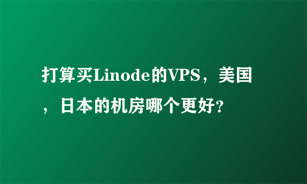 打算买Linode的VPS，美国，日本的机房哪个更好？