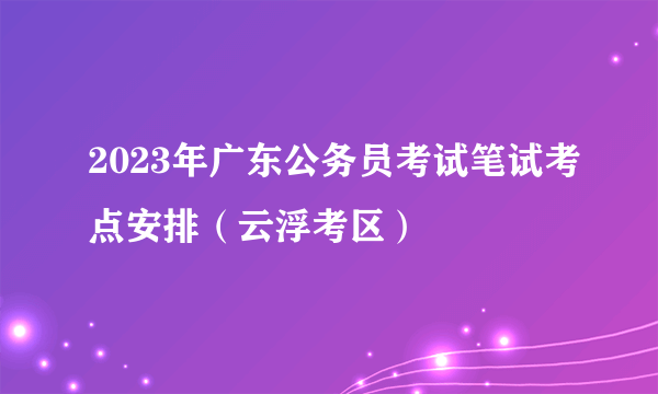 2023年广东公务员考试笔试考点安排（云浮考区）