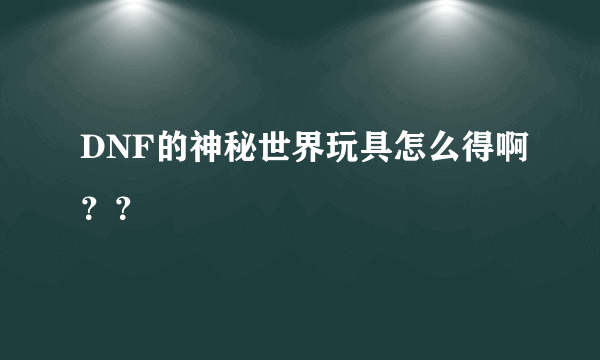 DNF的神秘世界玩具怎么得啊？？