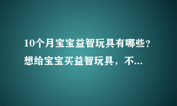 10个月宝宝益智玩具有哪些？想给宝宝买益智玩具，不知道哪种好