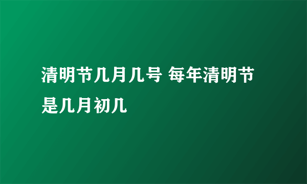 清明节几月几号 每年清明节是几月初几