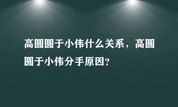 高圆圆于小伟什么关系，高圆圆于小伟分手原因？