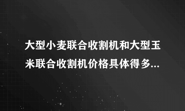 大型小麦联合收割机和大型玉米联合收割机价格具体得多少钱？？？ 谢谢，好人一生平安！