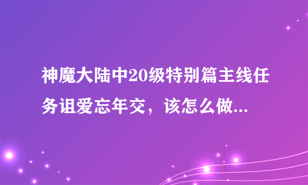 神魔大陆中20级特别篇主线任务诅爱忘年交，该怎么做呀，求解,急！