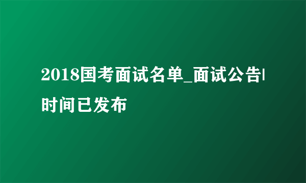 2018国考面试名单_面试公告|时间已发布