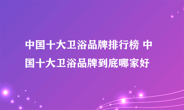 中国十大卫浴品牌排行榜 中国十大卫浴品牌到底哪家好