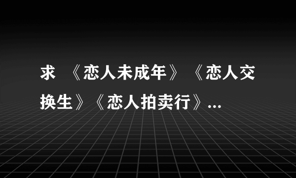 求  《恋人未成年》 《恋人交换生》《恋人拍卖行》三本书txt   有的发到我邮箱