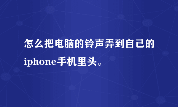 怎么把电脑的铃声弄到自己的iphone手机里头。