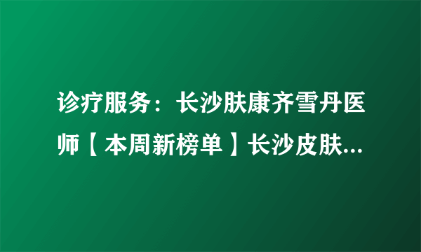 诊疗服务：长沙肤康齐雪丹医师【本周新榜单】长沙皮肤科医院治疗银屑病哪个好?