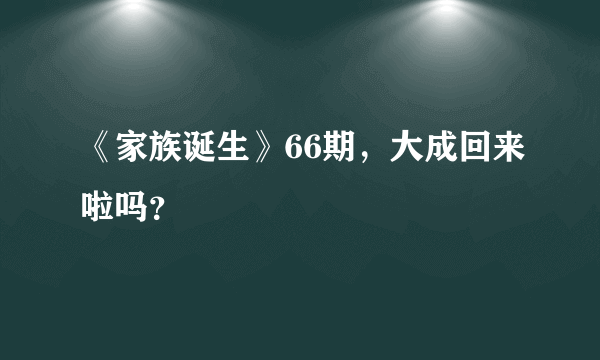 《家族诞生》66期，大成回来啦吗？