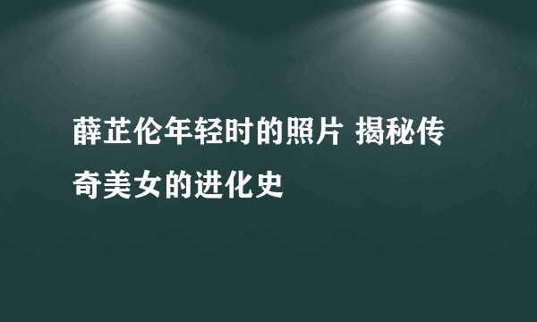 薛芷伦年轻时的照片 揭秘传奇美女的进化史