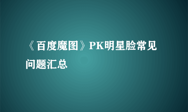 《百度魔图》PK明星脸常见问题汇总