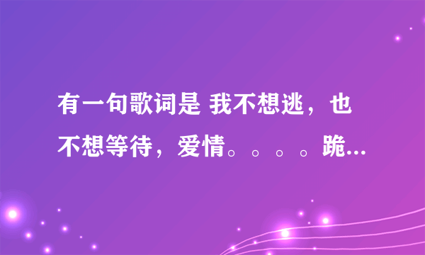 有一句歌词是 我不想逃，也不想等待，爱情。。。。跪求音乐帝