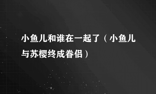 小鱼儿和谁在一起了（小鱼儿与苏樱终成眷侣）