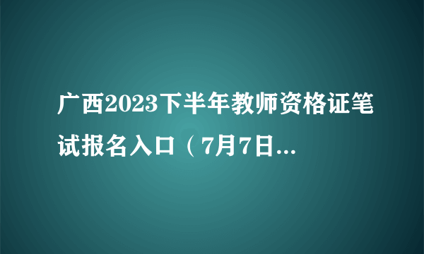 广西2023下半年教师资格证笔试报名入口（7月7日-10日）