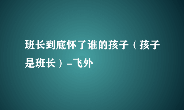 班长到底怀了谁的孩子（孩子是班长）-飞外