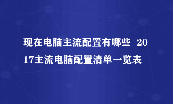 现在电脑主流配置有哪些  2017主流电脑配置清单一览表