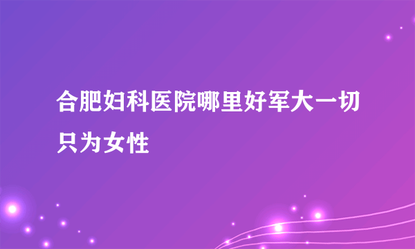 合肥妇科医院哪里好军大一切只为女性