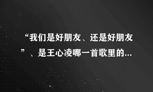 “我们是好朋友、还是好朋友”、是王心凌哪一首歌里的歌词？。