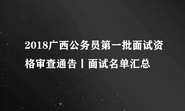 2018广西公务员第一批面试资格审查通告丨面试名单汇总