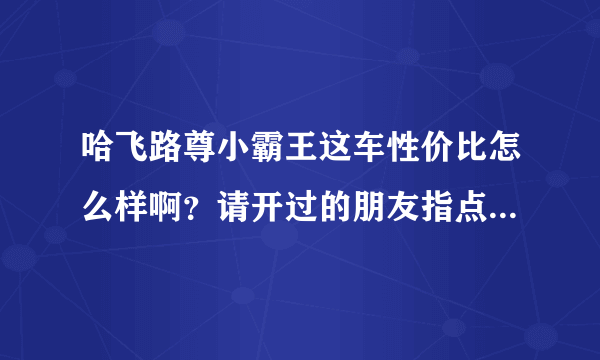 哈飞路尊小霸王这车性价比怎么样啊？请开过的朋友指点一下！谢谢！本人急买，但不敢下单！