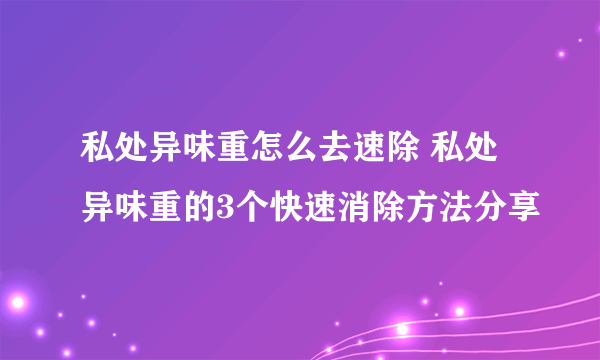 私处异味重怎么去速除 私处异味重的3个快速消除方法分享