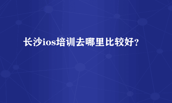 长沙ios培训去哪里比较好？