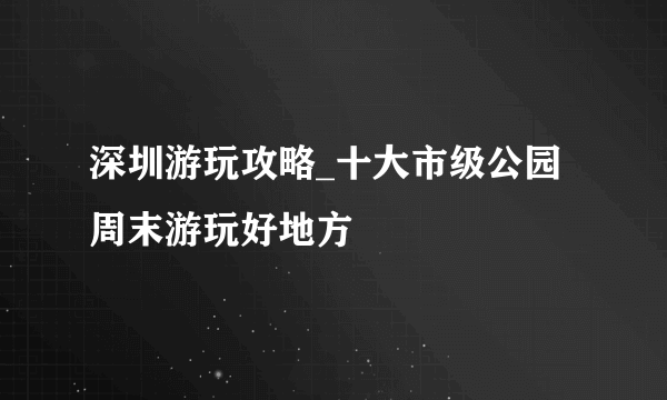 深圳游玩攻略_十大市级公园周末游玩好地方