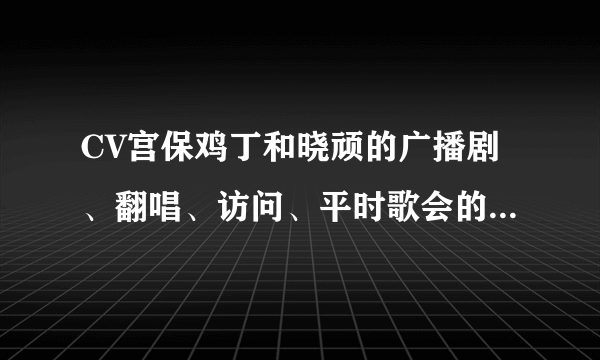 CV宫保鸡丁和晓顽的广播剧、翻唱、访问、平时歌会的录音什么的