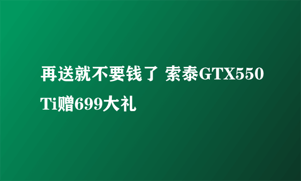 再送就不要钱了 索泰GTX550Ti赠699大礼