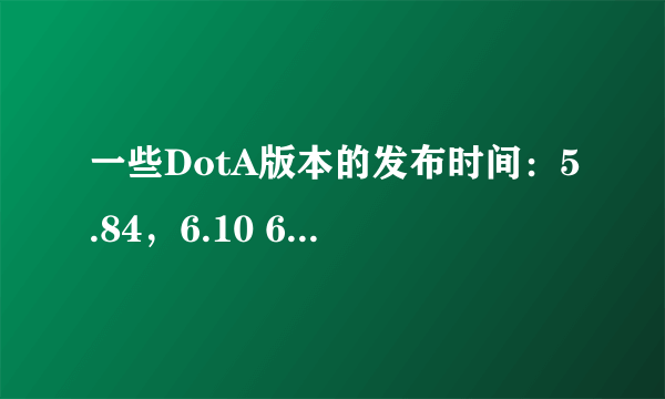 一些DotA版本的发布时间：5.84，6.10 6.27，6.43 6.48 6.51 6.61，6.62 6.67 6.72