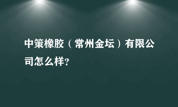 中策橡胶（常州金坛）有限公司怎么样？