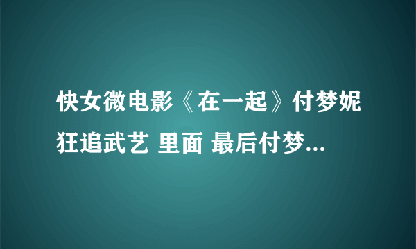 快女微电影《在一起》付梦妮狂追武艺 里面 最后付梦妮唱的那首歌叫什么啊？ 急···