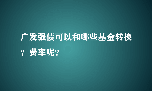 广发强债可以和哪些基金转换？费率呢？