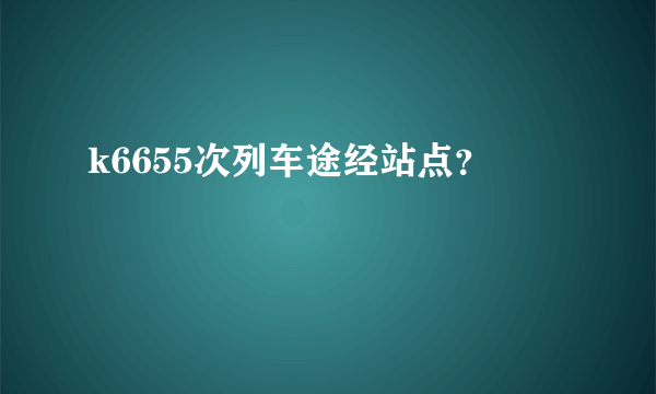 k6655次列车途经站点？