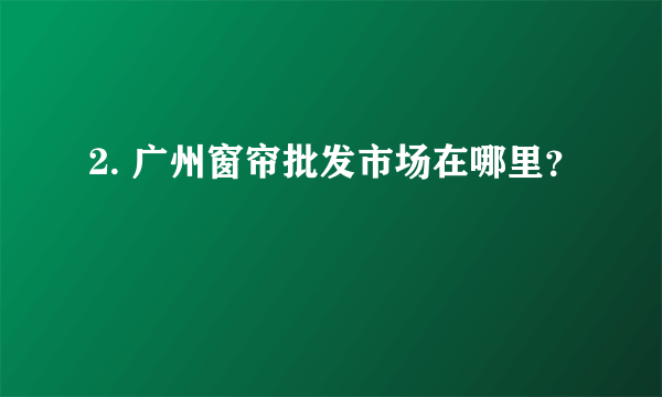 2. 广州窗帘批发市场在哪里？