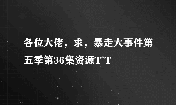 各位大佬，求，暴走大事件第五季第36集资源T^T