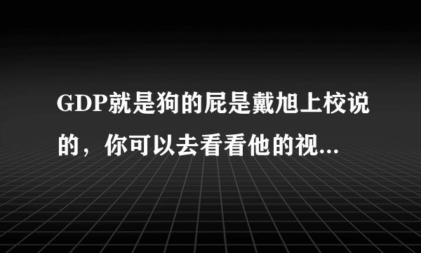 GDP就是狗的屁是戴旭上校说的，你可以去看看他的视频，虽然他的观点有点偏激，但是更多是我们可以借鉴的