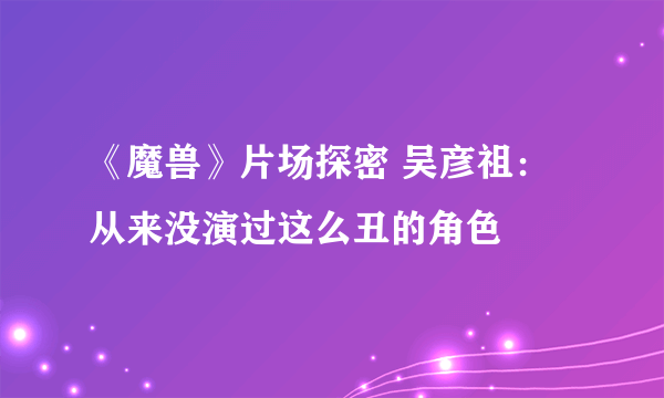 《魔兽》片场探密 吴彦祖：从来没演过这么丑的角色