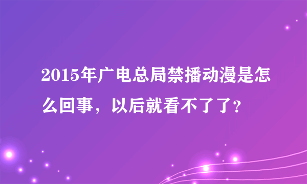 2015年广电总局禁播动漫是怎么回事，以后就看不了了？