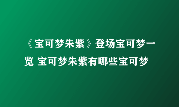 《宝可梦朱紫》登场宝可梦一览 宝可梦朱紫有哪些宝可梦