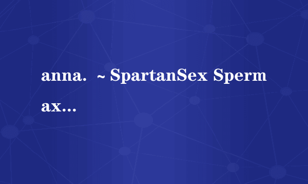 anna. ～SpartanSex Spermax!!!～ 女→男! 白浊液无限中