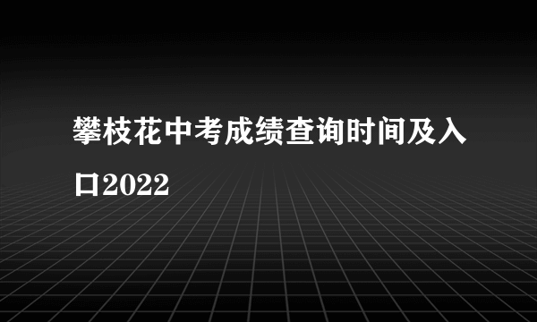 攀枝花中考成绩查询时间及入口2022