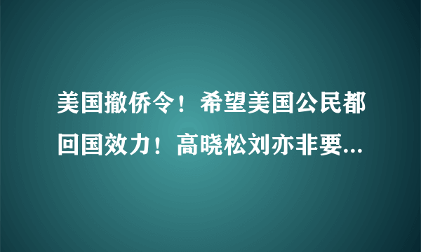 美国撤侨令！希望美国公民都回国效力！高晓松刘亦非要回去吗？