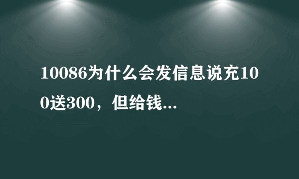 10086为什么会发信息说充100送300，但给钱后为什么会没帮我充。