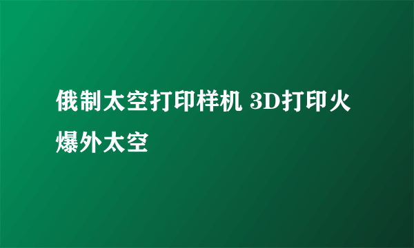 俄制太空打印样机 3D打印火爆外太空