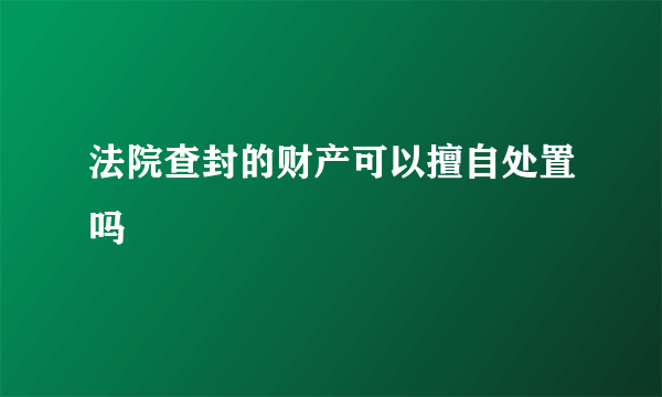 法院查封的财产可以擅自处置吗