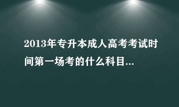 2013年专升本成人高考考试时间第一场考的什么科目啊？第二场呢？