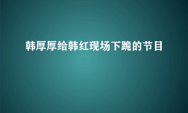 韩厚厚给韩红现场下跪的节目