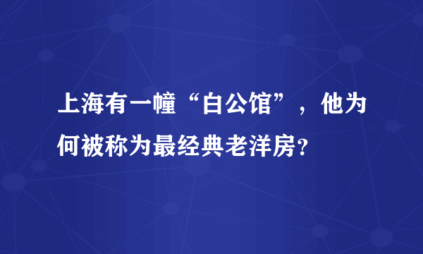 上海有一幢“白公馆”，他为何被称为最经典老洋房？